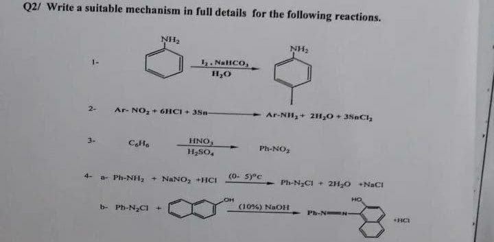 Q2/ Write a suitable mechanism in full details for the following reactions.
NH,
NH2
I2. NaHCO,
1-
2-
Ar- NO, + 6HCI + 38n-
- Ar-NH,+ 2H,0 + 3SnC,
3-
CH.
HNO,
Ph-NO2
4.
H,SO,
(0- s)°c
4-
a- Ph-NH, + NANO, +HCI
- Ph-N2CI + 2H,0 +NaC!
HO
он
(10%) NaOH
b- Ph-NCI
Ph-N N-
+HCI
