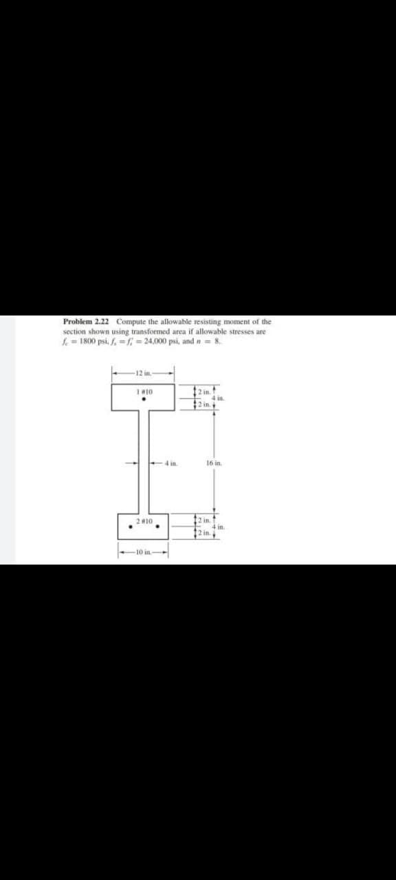 Problem 2.22 Compute the allowable resisting moment of the
section shown using transformed area if allowable stresses are
f=1800 psi. f-f=24,000 psi, and n= 8.
12 in.
1 #10
12 in.
2 in
2 #10
.
10 in-
4 in.
16 in.
12 in..