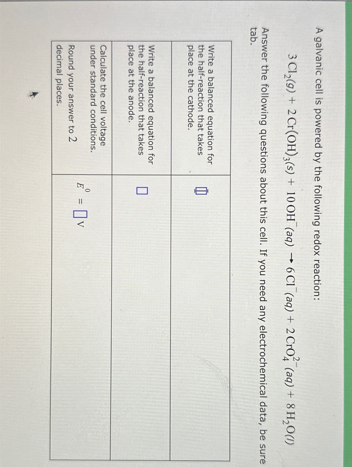 A galvanic cell is powered by the following redox reaction:
3 Cl₂(g) + 2 Cr(OH)3(s) + 10 OH (aq) → 6 C1 (aq) + 2 Cro (aq) + 8 H₂O(1)
Answer the following questions about this cell. If you need any electrochemical data, be sure
tab.
Write a balanced equation for
the half-reaction that takes
place at the cathode.
Write a balanced equation for
the half-reaction that takes
place at the anode.
Calculate the cell voltage
under standard conditions.
Round your answer to 2
decimal places.
Ď
0
E = v
V