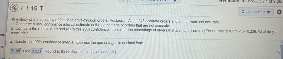 **Study of Fast Food Drive-Through Order Accuracy**

---

**Question 7.1.19-T**

In a study of the accuracy of fast food drive-through orders, Restaurant A had 248 accurate orders and 56 that were not accurate.

**Instructions:**
- **a.** Construct a 90% confidence interval estimate of the percentage of orders that are not accurate.
- **b.** Compare the results from part **(a)** to this 90% confidence interval for the percentage of orders that are not accurate at Restaurant B: \(0.171 < p < 0.239\). What do you conclude?

---

**Solution:**

**a. Construct a 90% confidence interval. Express the percentages in decimal form.**

\[ 0.148 < p < 0.221 \]

(Round to three decimal places as needed.)

---

**Explanation:**

1. **Data for Restaurant A:**
   - Accurate orders: 248
   - Inaccurate orders: 56
   - Total orders: 304

2. **Calculation of Proportion of Inaccurate Orders in Restaurant A:**
   \[ \hat{p} = \frac{56}{304} \approx 0.184 \]

3. **Standard Error (SE):**
   \[ SE = \sqrt{\frac{\hat{p} \cdot (1 - \hat{p})}{n}} = \sqrt{\frac{0.184 \cdot (1 - 0.184)}{304}} \approx 0.023 \]

4. **Margin of Error (ME) for 90% Confidence Level (Z \approx 1.645):**
   \[ ME = Z \cdot SE = 1.645 \cdot 0.023 \approx 0.038 \]

5. **Confidence Interval:**
   \[ \hat{p} - ME < p < \hat{p} + ME \]
   \[ 0.184 - 0.038 < p < 0.184 + 0.038 \]
   \[ 0.148 < p < 0.221 \]

---

**b. Comparison with Restaurant B:**

- Restaurant B's confidence interval: \(0.171 < p < 0.239\)
- Restaurant A's confidence interval: \(0.148 < p < 0.221\