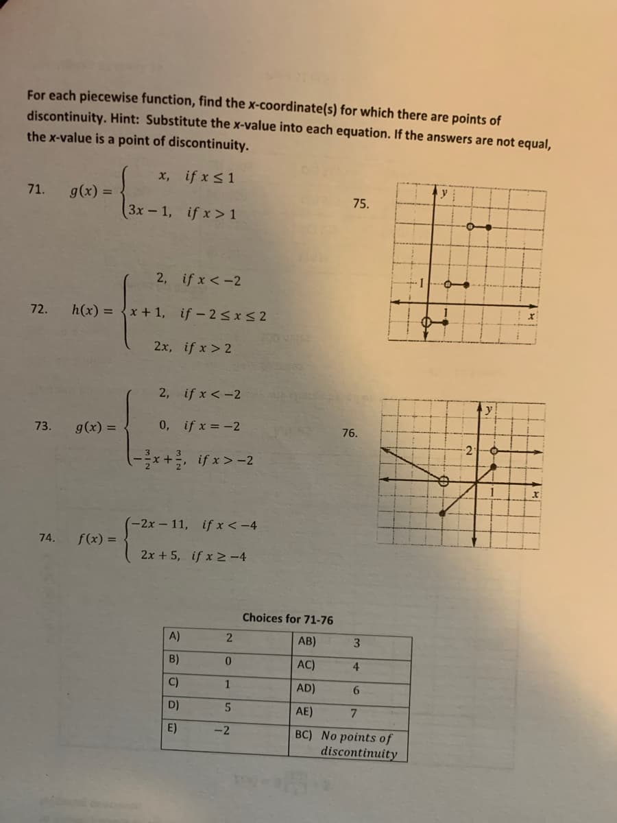 For each piecewise function, find the x-coordinate(s) for which there are points of
discontinuity. Hint: Substitute the x-value into each equation. If the answers are not equal,
the x-value is a point of discontinuity.
x, if x <1
71.
g(x) =
75.
3x-1, if x>1
2, if x <-2
+1
72.
h(x) =
x + 1, if - 2<x<2
2x, if x > 2
2, if x <-2
g(x) =
0, if x = -2
73.
76.
-2:
(-*+if x>-2
(-2x-11, if x < -4
74.
f(x) =
2x + 5, if x >-4
Choices for 71-76
A)
AB)
3
B)
AC)
4
C)
AD)
6.
D)
AE)
7.
E)
-2
BC) No points of
discontinuity
