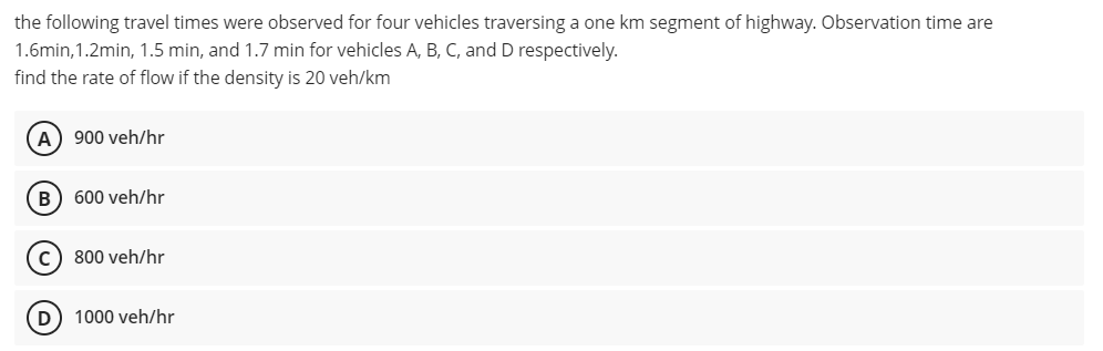 the following travel times were observed for four vehicles traversing a one km segment of highway. Observation time are
1.6min,1.2min, 1.5 min, and 1.7 min for vehicles A, B, C, and D respectively.
find the rate of flow if the density is 20 veh/km
A
900 veh/hr
B) 600 veh/hr
800 veh/hr
D) 1000 veh/hr
