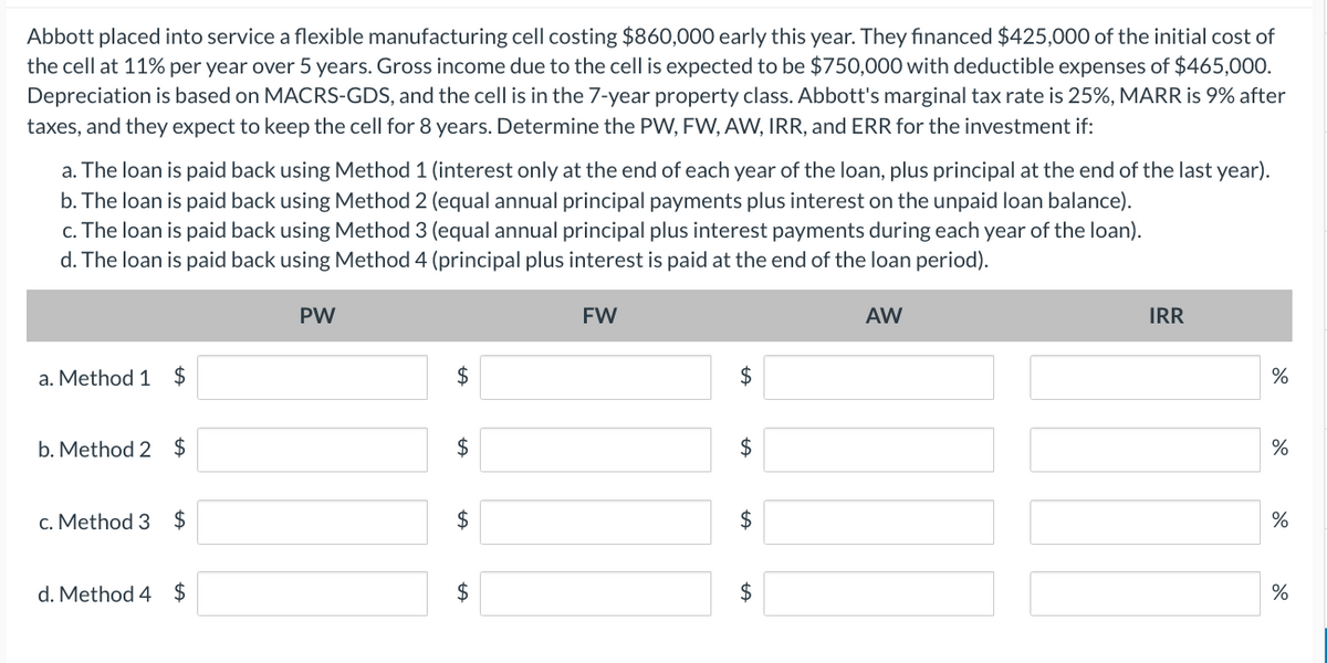 Abbott placed into service a flexible manufacturing cell costing $860,000 early this year. They financed $425,000 of the initial cost of
the cell at 11% per year over 5 years. Gross income due to the cell is expected to be $750,000 with deductible expenses of $465,000.
Depreciation is based on MACRS-GDS, and the cell is in the 7-year property class. Abbott's marginal tax rate is 25%, MARR is 9% after
taxes, and they expect to keep the cell for 8 years. Determine the PW, FW, AW, IRR, and ERR for the investment if:
a. The loan is paid back using Method 1 (interest only at the end of each year of the loan, plus principal at the end of the last year).
b. The loan is paid back using Method 2 (equal annual principal payments plus interest on the unpaid loan balance).
c. The loan is paid back using Method 3 (equal annual principal plus interest payments during each year of the loan).
d. The loan is paid back using Method 4 (principal plus interest is paid at the end of the loan period).
a. Method 1 $
b. Method 2 $
c. Method 3 $
d. Method 4 $
PW
$
$
tA
$
$
FW
$
$
$
$
AW
IRR
%
do
%
%
%