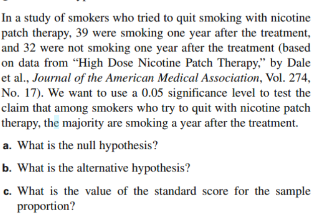 In a study of smokers who tried to quit smoking with nicotine patch therapy, 39 were smoking one year after the treatment, and 32 were not smoking one year after the treatment (based on data from “High Dose Nicotine Patch Therapy,” by Dale et al., Journal of the American Medical Association, Vol. 274, No. 17). We want to use a 0.05 significance level to test the claim that among smokers who try to quit with nicotine patch therapy, the majority are smoking a year after the treatment.

a. What is the null hypothesis?

b. What is the alternative hypothesis?

c. What is the value of the standard score for the sample proportion?