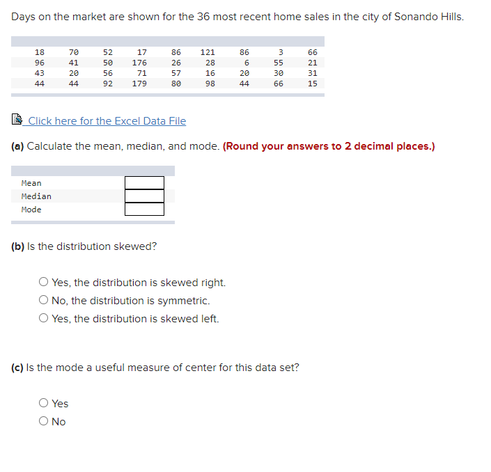 Days on the market are shown for the 36 most recent home sales in the city of Sonando Hills.
18
70
52
17
86
121
86
66
96
41
50
176
26
28
6
55
21
43
20
56
71
57
16
20
30
31
44
44
92
179
80
98
44
66
15
Click here for the Excel Data File
(a) Calculate the mean, median, and mode. (Round your answers to 2 decimal places.)
Mean
Median
Mode
(b) Is the distribution skewed?
O Yes, the distribution is skewed right.
O No, the distribution is symmetric.
O Yes, the distribution is skewed left.
(c) Is the mode a useful measure of center for this data set?
O Yes
O No
