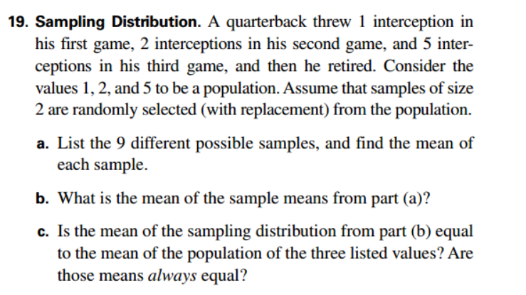 19. Sampling Distribution. A quarterback threw 1 interception in
his first game, 2 interceptions in his second game, and 5 inter-
ceptions in his third game, and then he retired. Consider the
values 1, 2, and 5 to be a population. Assume that samples of size
2 are randomly selected (with replacement) from the population.
a. List the 9 different possible samples, and find the mean of
each sample.
b. What is the mean of the sample means from part (a)?
c. Is the mean of the sampling distribution from part (b) equal
to the mean of the population of the three listed values? Are
those means always equal?
