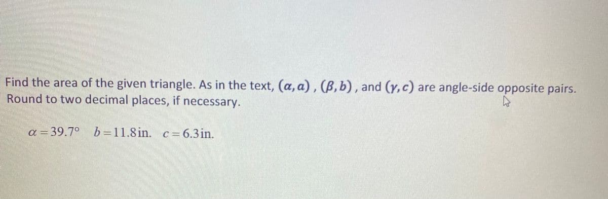 Find the area of the given triangle. As in the text, (a, a), (B, b), and (y,c) are angle-side opposite pairs.
Round to two decimal places, if necessary.
a = 39.7°
b =11.8 in. c = 6.3in.
