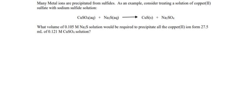 ### Precipitation of Metal Ions from Sulfides

Many metal ions can be precipitated from solutions using sulfides. Here is an example where a solution of copper(II) sulfate reacts with sodium sulfide to form a precipitate of copper(II) sulfide and sodium sulfate:

\[ \text{CuSO}_4 (\text{aq}) + \text{Na}_2\text{S} (\text{aq}) \rightarrow \text{CuS} (\text{s}) + \text{Na}_2\text{SO}_4 (\text{aq}) \]

**Question:**
What volume of a 0.105 M Na₂S solution would be required to precipitate all the copper(II) ions from 27.5 mL of a 0.121 M CuSO₄ solution?

### Detailed Explanation:

To determine the required volume of Na₂S solution, use the stoichiometry of the balanced chemical equation:
\[ \text{CuSO}_4 (\text{aq}) + \text{Na}_2\text{S} (\text{aq}) \rightarrow \text{CuS} (\text{s}) + \text{Na}_2\text{SO}_4 (\text{aq}) \]

1. **Calculate Moles of CuSO₄:**
   - Molarity (M) = moles/volume (L)
   - Moles of CuSO₄ = 0.121 M * 0.0275 L = 0.0033275 moles

2. **Determine the Stoichiometric Ratio:**
   - 1 mole of CuSO₄ reacts with 1 mole of Na₂S.

3. **Calculate Moles of Na₂S Required:**
   - Moles of Na₂S = moles of CuSO₄ = 0.0033275 moles

4. **Calculate Volume of Na₂S Solution:**
   - Volume (L) = moles/Molarity
   - Volume of Na₂S = 0.0033275 moles / 0.105 M = 0.03169 L
   - Convert to mL = 0.03169 L * 1000 mL/L = 31.69 mL

Therefore, **31.69 mL** of 0.105 M Na₂S solution is required to precipitate all the