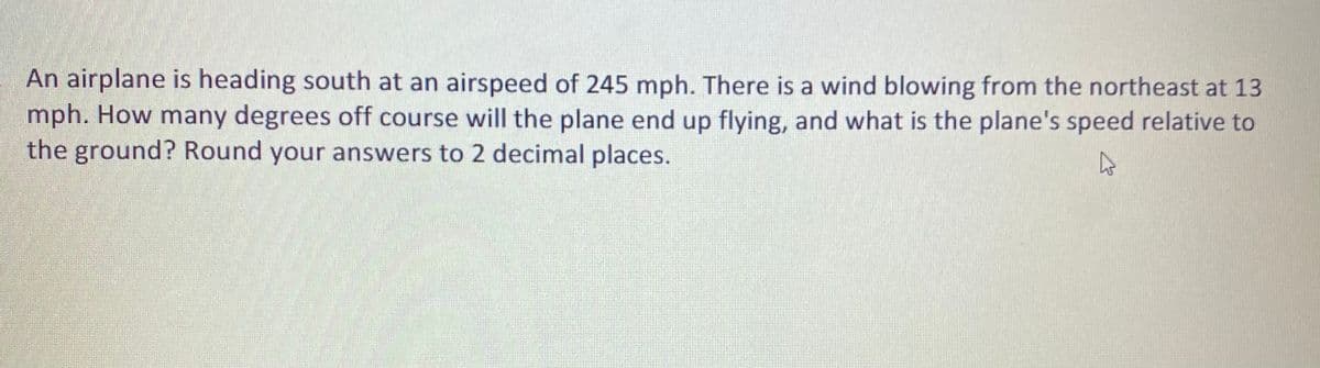 An airplane is heading south at an airspeed of 245 mph. There is a wind blowing from the northeast at 13
mph. How many degrees off course will the plane end up flying, and what is the plane's speed relative to
the ground? Round your answers to 2 decimal places.
