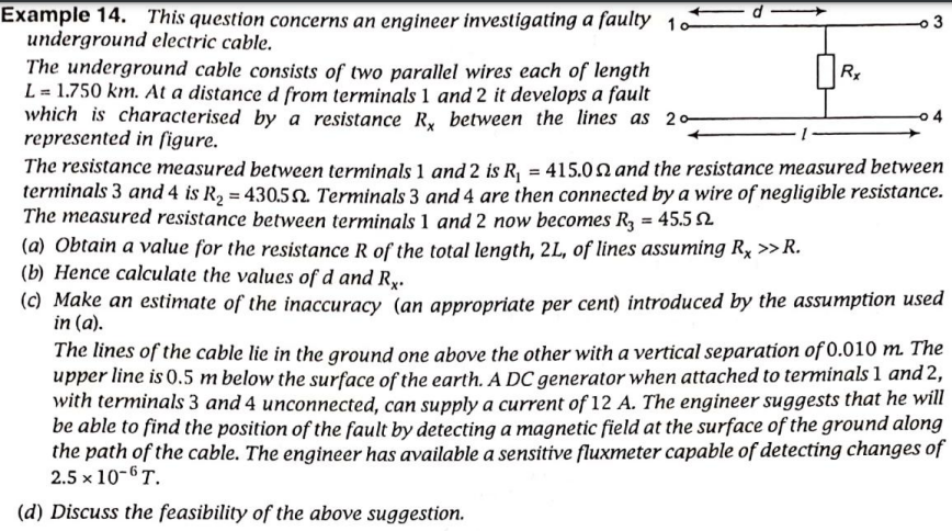 Example 14. This question concerns an engineer investigating a faulty 10
underground electric cable.
The underground cable consists of two parallel wires each of length
L = 1.750 km. At a distance d from terminals 1 and 2 it develops a fault
which is characterised by a resistance _Ry between the lines as 20
represented in ſigure.
The resistance measured between terminals 1 and 2 is R, = 415.0n and the resistance measured between
terminals 3 and 4 is R2 = 430.52 Terminals 3 and 4 are then connected by a wire of negligible resistance.
The measured resistance between terminals 1 and 2 now becomes R3 = 45.52
(a) Obtain a value for the resistance R of the total length, 2L, of lines assuming Rx >> R.
(b) Hence calculate the values of d and Ry.
(c) Make an estimate of the inaccuracy (an appropriate per cent) introduced by the assumption used
in (a).
The lines of the cable lie in the ground one above the other with a vertical separation of 0.010 m. The
upper line is 0.5 m below the surface of the earth. A DC generator when attached to terminals 1 and 2,
with terminals 3 and 4 unconnected, can supply a current of 12 A. The engineer suggests that he will
be able to find the position of the fault by detecting a magnetic field at the surface of the ground along
the path of the cable. The engineer has available a sensitive fluxmeter capable of detecting changes of
2.5 x 10-6 T.
3
%3!
(d) Discuss the feasibility of the above suggestion.
