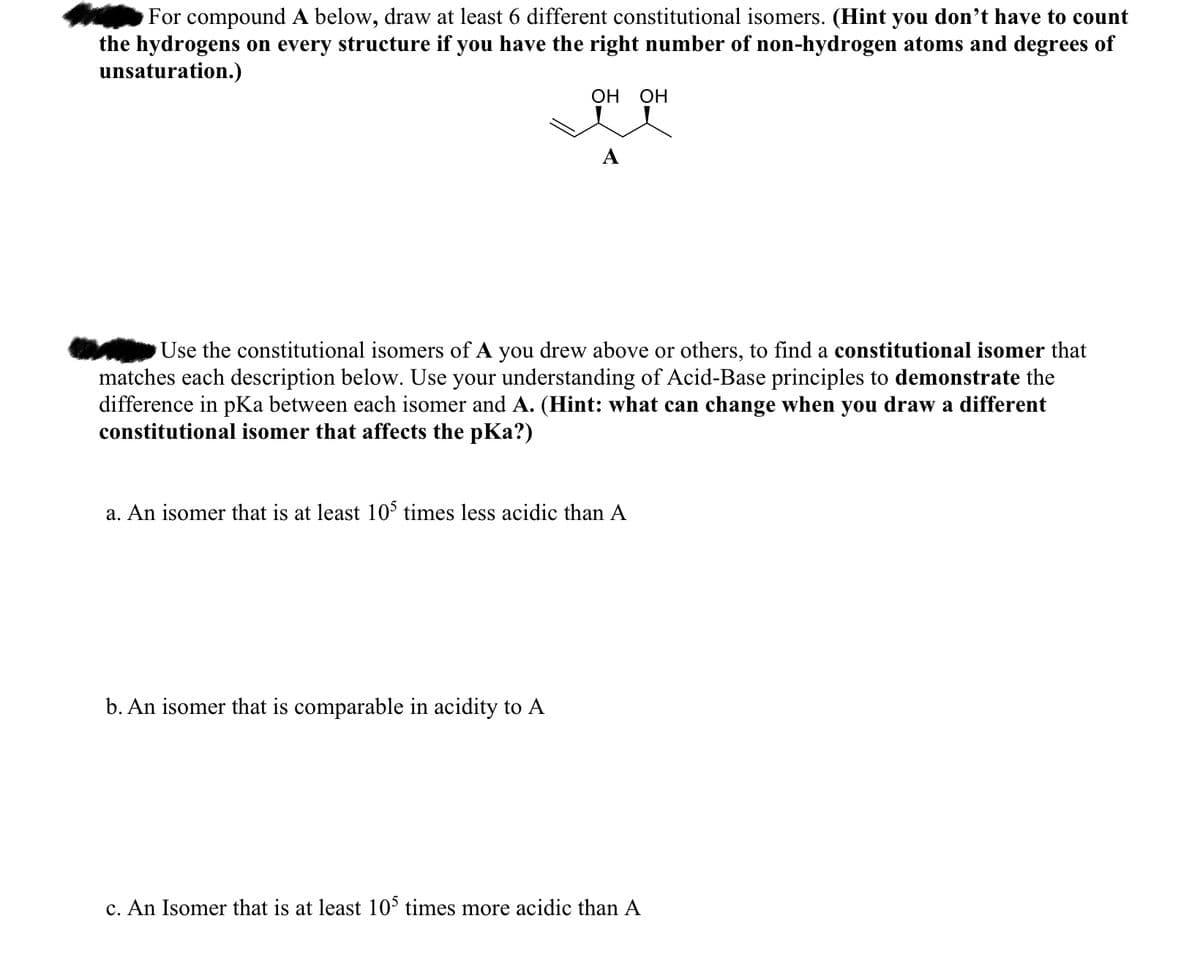 For compound A below, draw at least 6 different constitutional isomers. (Hint you don't have to count
the hydrogens on every structure if you have the right number of non-hydrogen atoms and degrees of
unsaturation.)
OH OH
Use the constitutional isomers of A you drew above or others, to find a constitutional isomer that
matches each description below. Use your understanding of Acid-Base principles to demonstrate the
difference in pKa between each isomer and A. (Hint: what can change when you draw a different
constitutional isomer that affects the pKa?)
a. An isomer that is at least 105 times less acidic than A
b. An isomer that is comparable in acidity to A
c. An Isomer that is at least 105 times more acidic than A