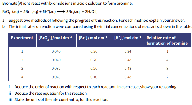 Bromate(V) ions react with bromide ions in acidic solution to form bromine.
Bro, (aq) + 5Br (aq) + 6H*(aq) > 3Br,(aq) + 3H,0(1)
a Suggest two methods of following the progress of this reaction. For each method explain your answer.
b The initial rates of reaction were compared using the initial concentrations of reactants shown in the table.
Experiment [Bro,1/mol dm-3 [Br]/mol dm-3 [H*]/mol dm-3 Relative rate of
formation of bromine
1.
0.040
0.20
0.24
1
0.040
0.20
0.48
4
0.080
0.20
0.48
8
4
0.040
0.10
0.48
2
i Deduce the order of reaction with respect to each reactant. In each case, show your reasoning.
ii Deduce the rate equation for this reaction.
ii State the units of the rate constant, k, for this reaction.
