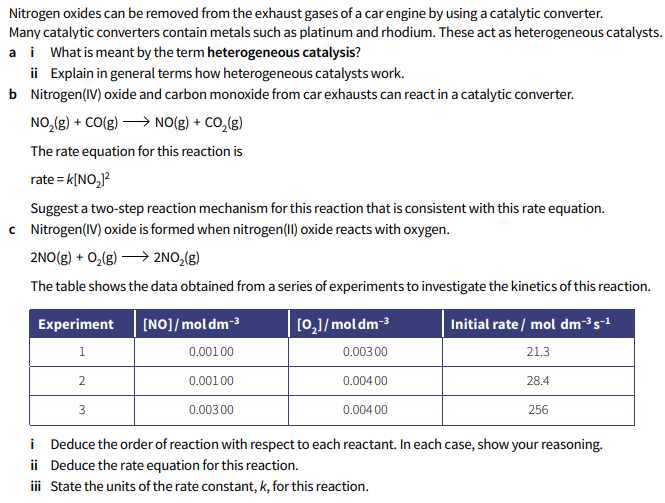 Nitrogen oxides can be removed from the exhaust gases of a car engine by using a catalytic converter.
Many catalytic converters contain metals such as platinum and rhodium. These act as heterogeneous catalysts.
a i What is meant by the term heterogeneous catalysis?
ii Explain in general terms how heterogeneous catalysts work.
b Nitrogen(IV) oxide and carbon monoxide from car exhausts can react in a catalytic converter.
NO,(g) + CO(g) > NO(g) + CO,(g)
The rate equation for this reaction is
rate = k[NO,]?
Suggest a two-step reaction mechanism for this reaction that is consistent with this rate equation.
c Nitrogen(IV) oxide is formed when nitrogen(II) oxide reacts with oxygen.
2NO(g) + 0,(g) > 2NO,(g)
The table shows the data obtained from a series of experiments to investigate the kinetics of this reaction.
Experiment
[NO]/moldm-3
[0,]/mol dm-3
Initial rate / mol dm³s-1
1
0.00100
0.003 00
21.3
2
0.001 00
0.004 00
28.4
3
0.003 00
0.004 00
256
i Deduce the order of reaction with respect to each reactant. In each case, show your reasoning.
ii Deduce the rate equation for this reaction.
iii State the units of the rate constant, k, for this reaction.
