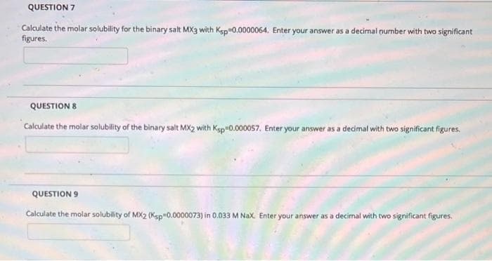 QUESTION 7
Calculate the molar solubility for the binary salt MX3 with Ksp 0,0000064. Enter your answer as a decimal number with two significant
figures.
QUESTION 8
Calculate the molar solubility of the binary salt MX2 with Ksp-0.000057. Enter your answer as a decimal with two significant figures.
QUESTION 9
Calculate the molar solubility of MX2 (Ksp"0.0000073) in 0.033 M NaX. Enter your answer as a decimal with two significant figures.
