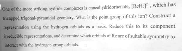 One of the more striking hydride complexes is enneahydridorhenate, [ReH], which has
tricapped trigonal-pyramidal geometry. What is the point group of this ion? Construct a
representation using the hydrogen orbitals as a basis. Reduce this to its component
irreducible representations, and determine which orbitals of Re are of suitable symmetry to
interact with the hydrogen group orbitals.
