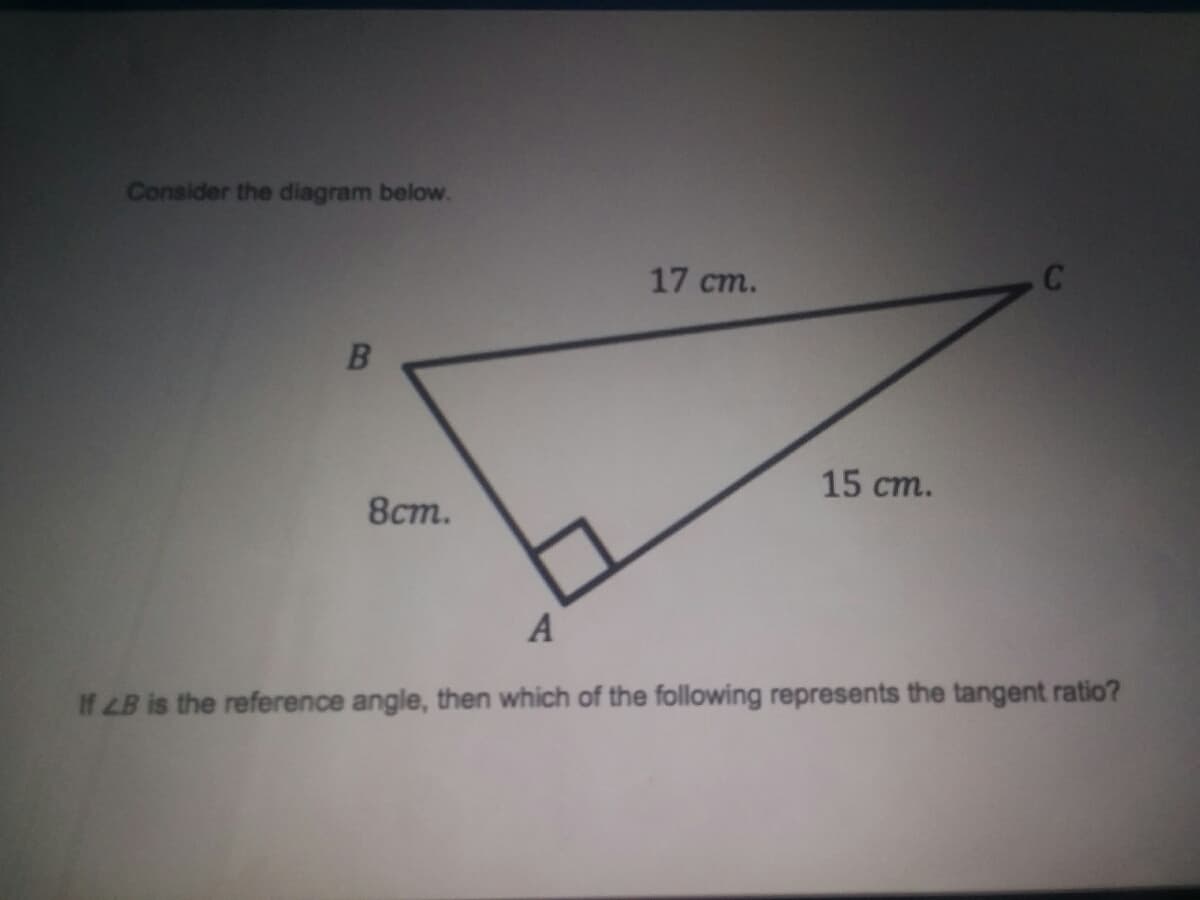 Consider the diagram below.
17 cm.
15 ст.
8ст.
A
If LB is the reference angle, then which of the following represents the tangent ratio?
