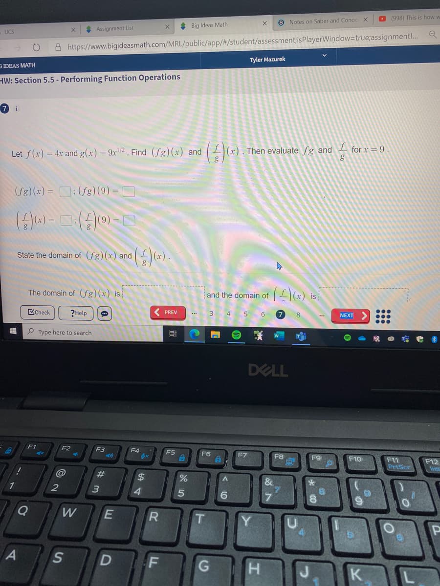 O (998) This is how w
9 Notes on Saber and Conoc
* Assignment List
* Big Ideas Math
UCS
A https://www.bigideasmath.com/MRL/public/app/#/student/assessment;isPlayerWindow=true;assignmentl..
Tyler Mazurek
G IDEAS MATH
HW: Section 5.5 - Performing Function Operations
7 i
Let f(x) = 4x and g(x) = 9x'/2 . Find (fg)(x) and
(x). Then evaluate fg and
for x = 9 .
(fg)(x) = D; (fg)(9) =
State the domain of (fg)(x) and
The domain of (fg)(x) is
and the domain of
(x) is
CCheck
?Help
( PREV
3 4
5
6
8
NEXT
*..
P Type here to search
DELL
F1
F2
F3
F4
F5
F6
F7
F8
F9
F10
F11
PrtScc
F12
Ins
23
24
&
6.
W
A S
D F
K
