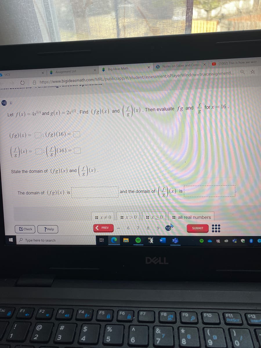 D (1002) This is how we won
9 Notes on Saber and Conoc X
* Big Ideas Math
* Assignment List
S UCS
A https://www.bigideasmath.com/MRL/public/app/#/student/assessment;isPlayerWindow=true;assignmentl.. Q ☆
10 i
Then evaluate fg and for x= 16 .
Let f(x) = 4x5/4 and g(x) = 2x!/2 . Find (fg)(x) and
(/g)(x) = N: (Sg)(16)=
(A).
State the domain of (fg)(x) and
The domain of (fg)(x) is
and the domain of
is
: x+0
: x>0
:: x>0
:: all real numbers
...
C Check
6 7 8
10
PREV
9
SUBMIT
? Help
...
P Type here to search
DELL
ESC
F1
F2
F3
F4
bx
F5
F6
F7
F8
F9
F10
F11
PrtScr
F12
Inser
%23
%24
1
2
4.
5
6.
7.
%24
# m
