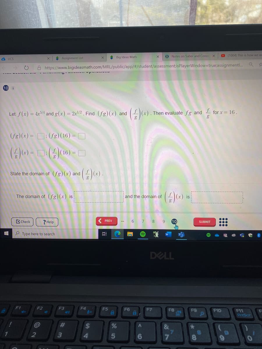 * Big Ideas Math
9 Notes on Saber and Conoc X
D (1004) This is how we w
O UCS
Assignment List
A https://www.bigideasmath.com/MRL/public/app/#/student/assessment;isPlayerWindow=true;assignmentl..
10 i
Let f(x) = 4x/1 and g(x) = 2x/2 . Find (fg)(x) and
Then evaluate fg and
for x = 16 .
(fg)(x) = D; (fg)(16) =
16) =
State the domain of (fg)(x) and
The domain of (ƒg)(x) is
and the domain of
is
Check
? Help
( PREV
6
10
SUBMIT
P Type here to search
DELL
F1
F2
F3
F4
E5
F6
F7
F8
F9
F10
F11
PriScr
@
%23
24
&
4
6.
8.
:
21
