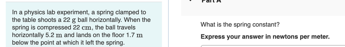 In a physics lab experiment, a spring clamped to
the table shoots a 22 g ball horizontally. When the
spring is compressed 22 cm, the ball travels
horizontally 5.2 m and lands on the floor 1.7 m
below the point at which it left the spring.
What is the spring constant?
Express your answer in newtons per meter.