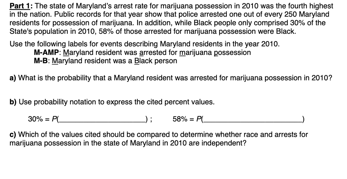 Part 1: The state of Maryland's arrest rate for marijuana possession in 2010 was the fourth highest
in the nation. Public records for that year show that police arrested one out of every 250 Maryland
residents for possession of marijuana. In addition, while Black people only comprised 30% of the
State's population in 2010, 58% of those arrested for marijuana possession were Black.
Use the following labels for events describing Maryland residents in the year 2010.
M-AMP: Maryland resident was arrested for marijuana possession
M-B: Maryland resident was a Black person
a) What is the probability that a Maryland resident was arrested for marijuana possession in 2010?
b) Use probability notation to express the cited percent values.
30% = P(
58% = P(
c) Which of the values cited should be compared to determine whether race and arrests for
marijuana possession in the state of Maryland in 2010 are independent?