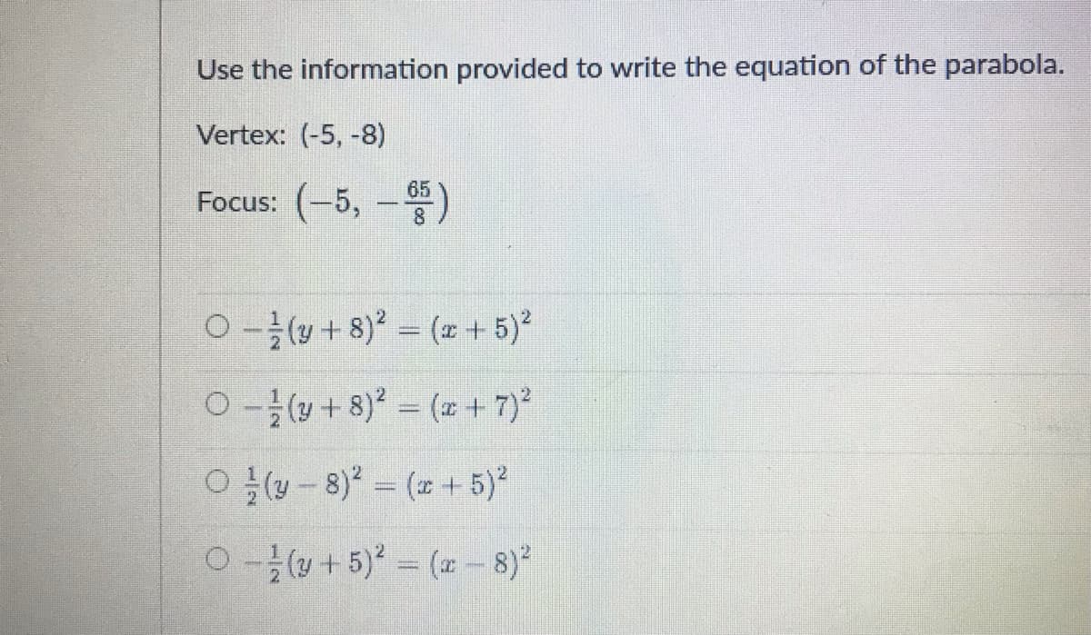 Use the information provided to write the equation of the parabola.
Vertex: (-5, -8)
Focus: (-5, -)
65
8
0-글(y + 8)2 = (+ 5)2
0(+ 8) = ( + 7)
O y- 8) = ( + 5)²
0(+5) (-8)
