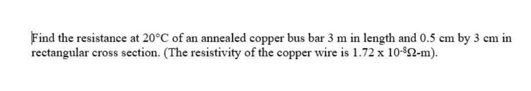 Find the resistance at 20°C of an annealed copper bus bar 3 m in length and 0.5 cm by 3 cm in
rectangular cross section. (The resistivity of the copper wire is 1.72 x 10-82-m).
