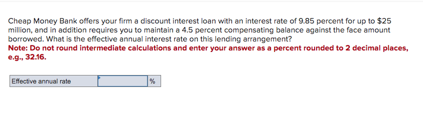 Cheap Money Bank offers your firm a discount interest loan with an interest rate of 9.85 percent for up to $25
million, and in addition requires you to maintain a 4.5 percent compensating balance against the face amount
borrowed. What is the effective annual interest rate on this lending arrangement?
Note: Do not round intermediate calculations and enter your answer as a percent rounded to 2 decimal places,
e.g., 32.16.
Effective annual rate
%