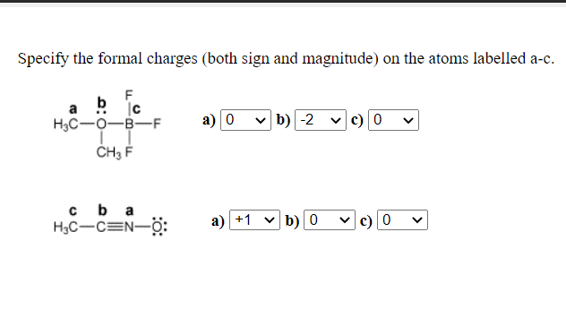 Specify the formal charges (both sign and magnitude) on the atoms labelled a-c.
F
a b jc
H3C-O-B-F
а) о
b) -2
c) 0
ČH3 F
cb a
H3C-CEN-ö:
a) +1 v b)0
v c)0
>
