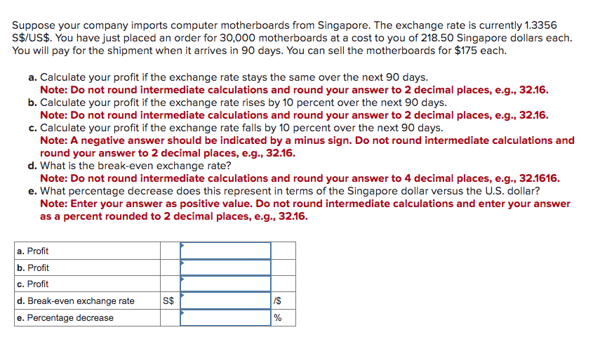 Suppose your company imports computer motherboards from Singapore. The exchange rate is currently 1.3356
S$/US$. You have just placed an order for 30,000 motherboards at a cost to you of 218.50 Singapore dollars each.
You will pay for the shipment when it arrives in 90 days. You can sell the motherboards for $175 each.
a. Calculate your profit if the exchange rate stays the same over the next 90 days.
Note: Do not round intermediate calculations and round your answer to 2 decimal places, e.g., 32.16.
b. Calculate your profit if the exchange rate rises by 10 percent over the next 90 days.
Note: Do not round intermediate calculations and round your answer to 2 decimal places, e.g., 32.16.
c. Calculate your profit if the exchange rate falls by 10 percent over the next 90 days.
Note: A negative answer should be indicated by a minus sign. Do not round intermediate calculations and
round your answer to 2 decimal places, e.g., 32.16.
d. What is the break-even exchange rate?
Note: Do not round intermediate calculations and round your answer to 4 decimal places, e.g., 32.1616.
e. What percentage decrease does this represent in terms of the Singapore dollar versus the U.S. dollar?
Note: Enter your answer as positive value. Do not round intermediate calculations and enter your answer
as a percent rounded to 2 decimal places, e.g., 32.16.
a. Profit
b. Profit
c. Profit
d. Break-even exchange rate
e. Percentage decrease
S$
/$
%