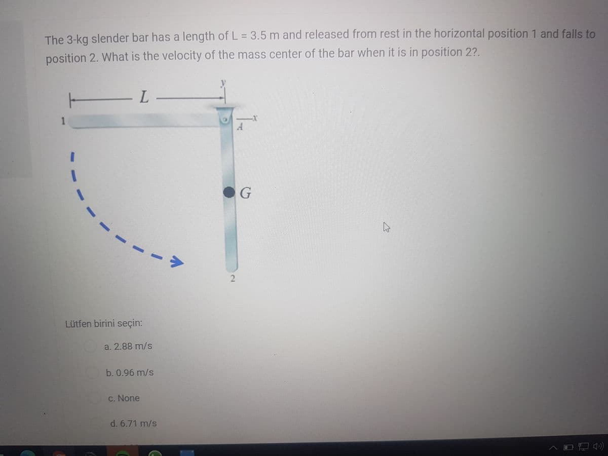 The 3-kg slender bar has a length of L = 3.5 m and released from rest in the horizontal position 1 and falls to
%3D
position 2. What is the velocity of the mass center of the bar when it is in position 2?.
Lütfen birini seçin:
a. 2.88 m/s
b. 0.96 m/s
C. None
d. 6.71 m/s
