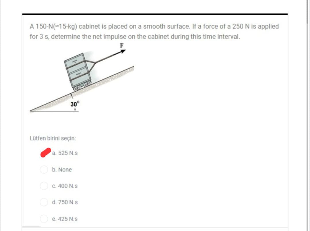 A 150-N(=15-kg) cabinet is placed on a smooth surface. If a force of a 250 N is applied
for 3 s, determine the net impulse on the cabinet during this time interval.
30°
Lütfen birini seçin:
a. 525 N.s
O b. None
O c. 400 N.s
O d. 750 N.s
O e. 425 N.s
