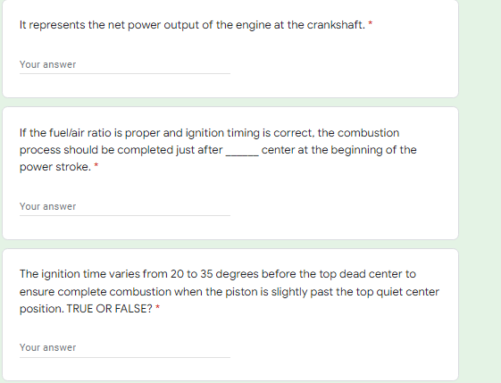 It represents the net power output of the engine at the crankshaft. *
Your answer
If the fuelair ratio is proper and ignition timing is correct, the combustion
process should be completed just after
center at the beginning of the
power stroke. *
our answer
The ignition time varies from 20 to 35 degrees before the top dead center to
ensure complete combustion when the piston is slightly past the top quiet center
position. TRUE OR FALSE? *
Your answer
