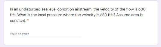 In an undisturbed sea level condition airstream, the velocity of the flow is 600
ft/s. What is the local pressure where the velocity is 680 ft/s? Assume area is
constant. *
Your answer
