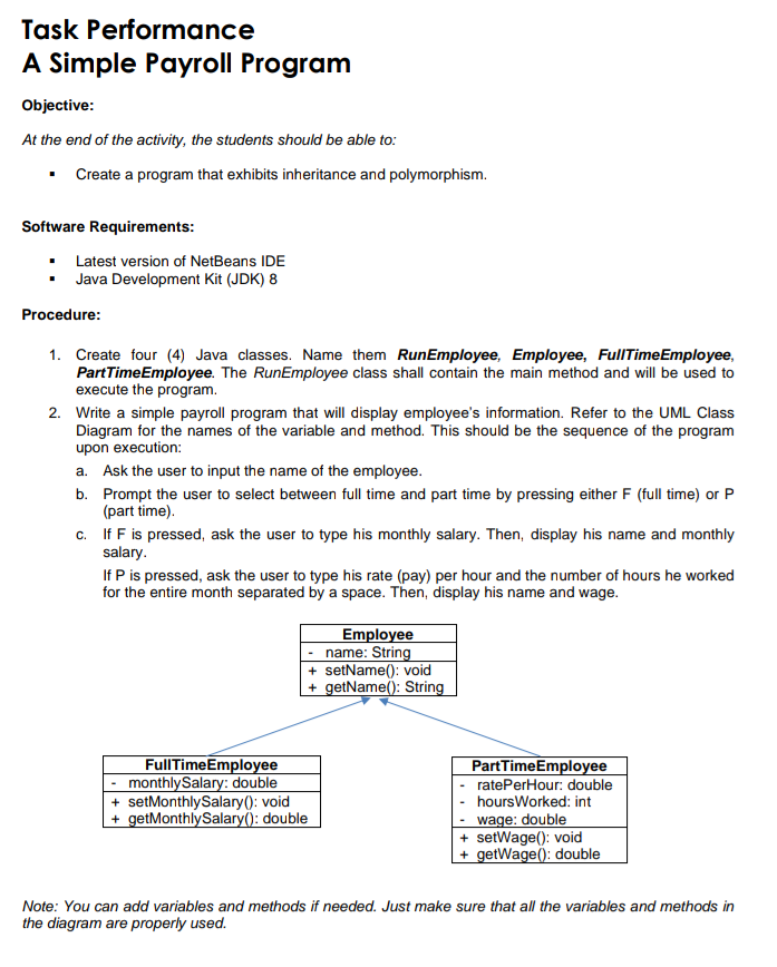 Task Performance
A Simple Payroll Program
Objective:
At the end of the activity, the students should be able to:
Create a program that exhibits inheritance and polymorphism.
Software Requirements:
Latest version of NetBeans IDE
Java Development Kit (JDK) 8
Procedure:
1. Create four (4) Java classes. Name them RunEmployee, Employee, FullTimeEmployee,
PartTimeEmployee. The RunEmployee class shall contain the main method and will be used to
execute the program.
2. Write a simple payroll program that will display employee's information. Refer to the UML Class
Diagram for the names of the variable and method. This should be the sequence of the program
upon execution:
a. Ask the user to input the name of the employee.
b. Prompt the user to select between full time and part time by pressing either F (full time) or P
(part time).
c. If F is pressed, ask the user to type his monthly salary. Then, display his name and monthly
salary.
If P is pressed, ask the user to type his rate (pay) per hour and the number of hours he worked
for the entire month separated by a space. Then, display his name and wage.
Employee
name: String
+ setName(): void
+ getName(): String
FullTimeEmployee
monthlySalary: double
+ setMonthlySalary(): void
+ getMonthlySalary(): double
PartTimeEmployee
ratePerHour: double
hoursWorked: int
- wage: double
+ setWage(): void
+ getWage(): double
Note: You can add variables and methods if needed. Just make sure that all the variables and methods in
the diagram are properly used.
