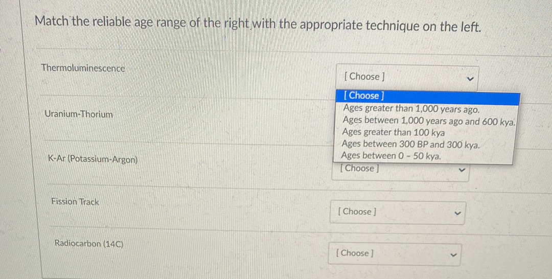 Match the reliable age range of the right with the appropriate technique on the left.
Thermoluminescence
[ Choose]
Choose]
Ages greater than 1,000 years ago.
Ages between 1,000 years ago and 600 kya.
Ages greater than 100 kya
Ages between 300 BP and 300 kya.
Ages between 0- 50 kya.
[Choose ]
Uranium-Thorium
K-Ar (Potassium-Argon)
Fission Track
[ Choose ]
Radiocarbon (14C)
[Choose ]
