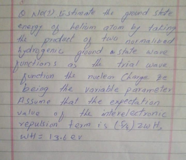 e NaD.Estimate the ground skte
energy f heliom atom by taking
the prduct
fydragenie gound a state
juneions of
function the
two
normalited
of
aState wave
the
trial wave
nuelear Charge e
being
A ssume that the expectation
the variable parameter
the interelectronic
Value
repulsion term is (s) zw H,
WHE 13.6 ev
