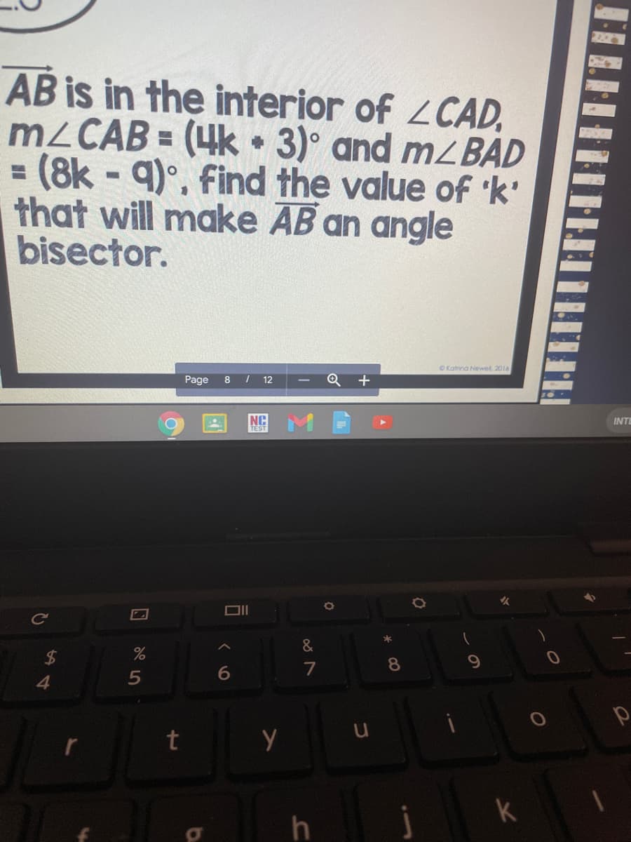 2202
AB is in the interior of LCAD,
M2CAB = (4k 3)° and m2 BAD
= (8k - 9)°, find the value of k'
that will make AB an angle
bisector.
CKatrina Newel. 2016
Page
8 / 12
NC
INTE
TEST
Cc
&
7
8.
4
t
k
h
