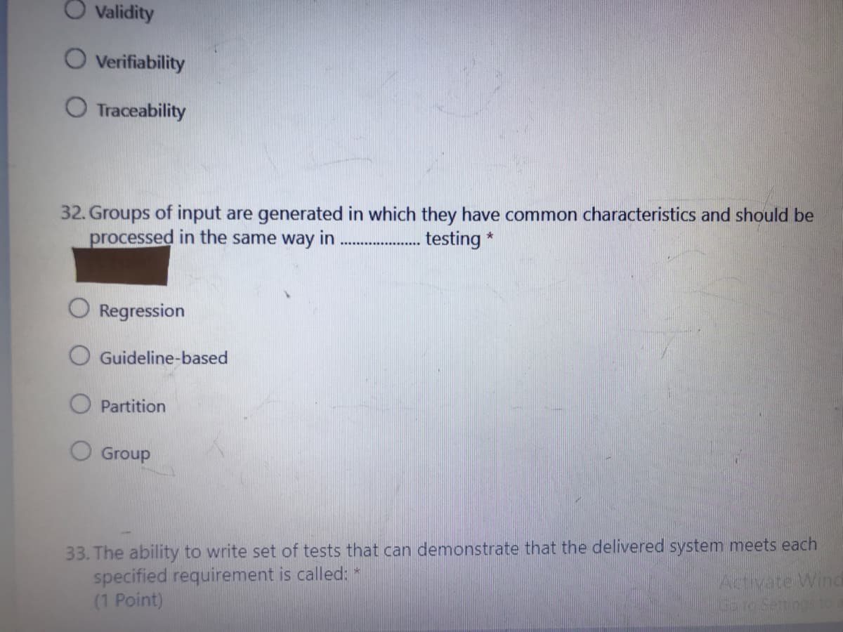 Validity
Verifiability
Traceability
32. Groups of input are generated in which they have common characteristics and should be
processed in the same way in
. testing *
Regression
O Guideline-based
O Partition
O Group
33. The ability to write set of tests that can demonstrate that the delivered system meets each
specified requirement is called: *
(1 Point)
Activate Wind
IGoroSettings to
