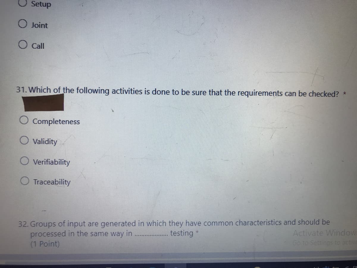 Setup
O Joint
O Call
31. Which of the following activities is done to be sure that the requirements can be checked?
Completeness
Validity
Verifiability
O Traceability
32. Groups of input are generated in which they have common characteristics and should be
processed in the same way in
(1 Point)
. testing
Activate Windows
Go to Settings to active
