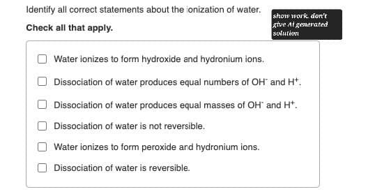 Identify all correct statements about the ionization of water.
Check all that apply.
Water ionizes to form hydroxide and hydronium ions.
show work don't
give At generated
solution
Dissociation of water produces equal numbers of OH and H+.
Dissociation of water produces equal masses of OH and H+.
Dissociation of water is not reversible.
Water ionizes to form peroxide and hydronium ions.
Dissociation of water is reversible.