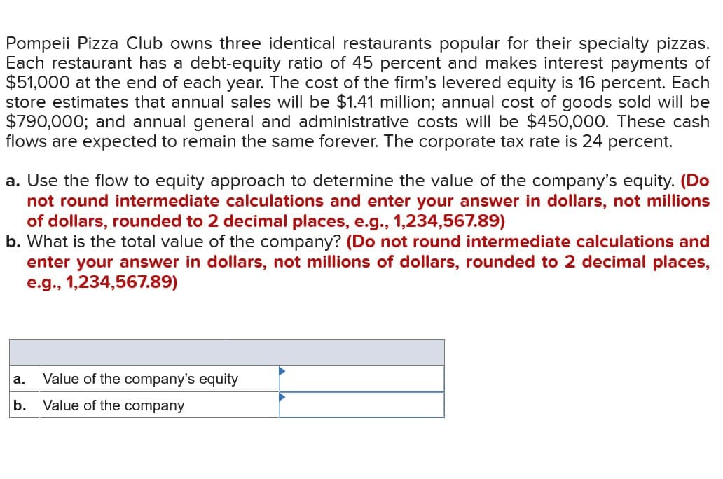 Pompeii Pizza Club owns three identical restaurants popular for their specialty pizzas.
Each restaurant has a debt-equity ratio of 45 percent and makes interest payments of
$51,000 at the end of each year. The cost of the firm's levered equity is 16 percent. Each
store estimates that annual sales will be $1.41 million; annual cost of goods sold will be
$790,000; and annual general and administrative costs will be $450,000. These cash
flows are expected to remain the same forever. The corporate tax rate is 24 percent.
a. Use the flow to equity approach to determine the value of the company's equity. (Do
not round intermediate calculations and enter your answer in dollars, not millions
of dollars, rounded to 2 decimal places, e.g., 1,234,567.89)
b. What is the total value of the company? (Do not round intermediate calculations and
enter your answer in dollars, not millions of dollars, rounded to 2 decimal places,
e.g., 1,234,567.89)
a.
Value of the company's equity
b.
Value of the company