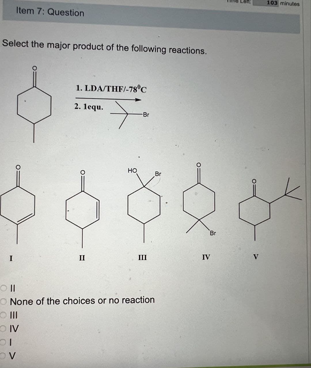 Item 7: Question
Select the major product of the following reactions.
Oll
1. LDA/THF/-78°C
2. 1equ.
-Br
HO
Br
Br
II
III
IV
V
None of the choices or no reaction
III O
OIV
Ol
V
103 minutes