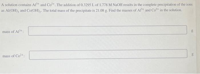 A solution contains Al3+ and Co2+. The addition of 0.3295 L of 1.778 M NaOH results in the complete precipitation of the ions
as Al(OH), and Co(OH),. The total mass of the precipitate is 21.08 g. Find the masses of A1+ and Co2+ in the solution.
mass of Al³+:
mass of Co²+
g