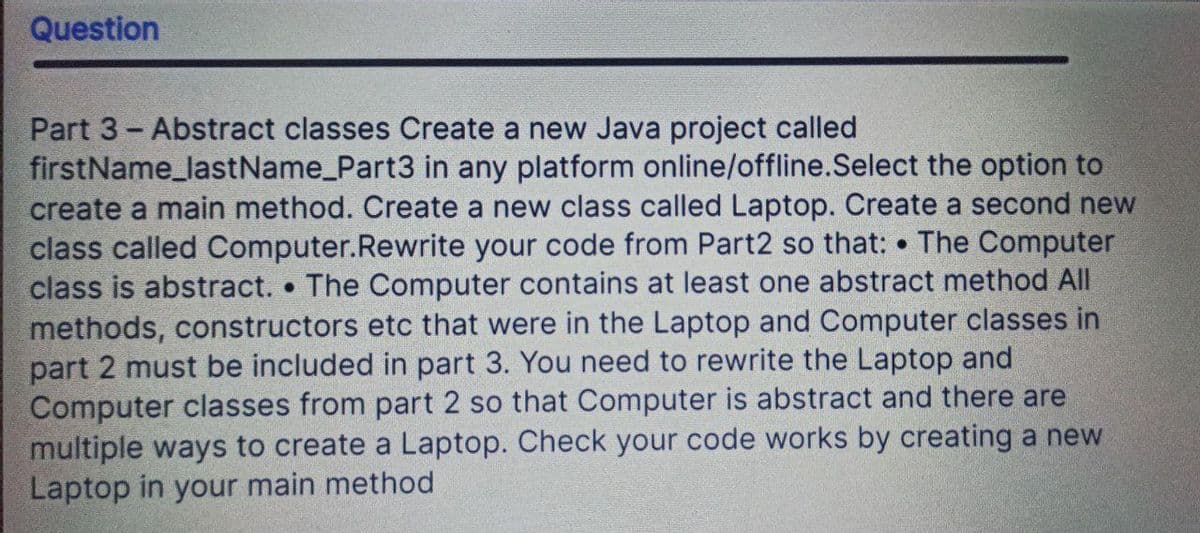 Question
Part 3 - Abstract classes Create a new Java project called
firstName_lastName_Part3 in any platform online/offline. Select the option to
create a main method. Create a new class called Laptop. Create a second new
class called Computer.Rewrite your code from Part2 so that: The Computer
class is abstract. The Computer contains at least one abstract method All
methods, constructors etc that were in the Laptop and Computer classes in
part 2 must be included in part 3. You need to rewrite the Laptop and
Computer classes from part 2 so that Computer is abstract and there are
multiple ways to create a Laptop. Check your code works by creating a new
Laptop in your main method