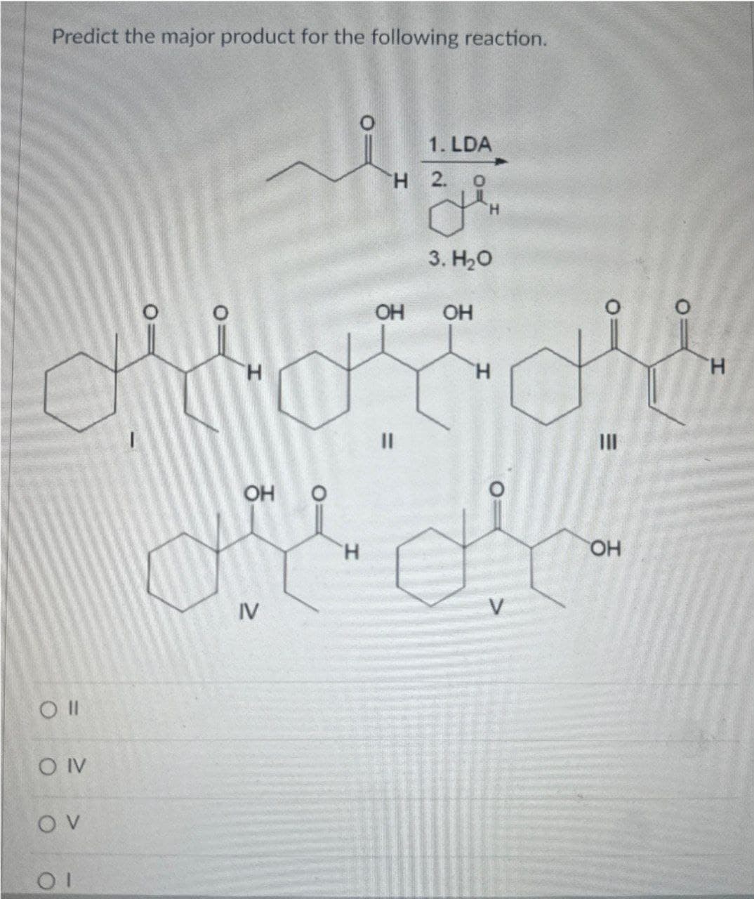 Predict the major product for the following reaction.
1. LDA
H 2 O
3. H₂O
OH OH
doron
H
H
H
O II
O IV
OV
01
ہیں ہیں
OH