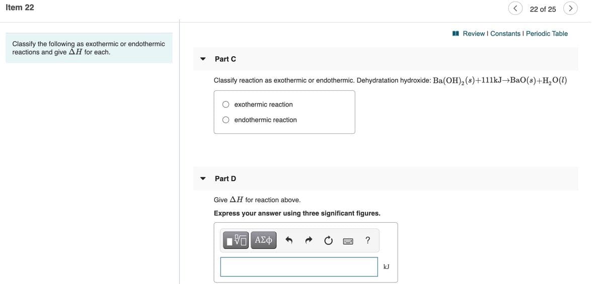 Item 22
22 of 25
>
I Review I Constants I Periodic Table
Classify the following as exothermic or endothermic
reactions and give AH for each.
Part C
Classify reaction as exothermic or endothermic. Dehydratation hydroxide: Ba(OH), (s)+111kJ→BaO(s)+H, O(1)
exothermic reaction
endothermic reaction
Part D
Give AH for reaction above.
Express your answer using three significant figures.
V ΑΣφ
kJ
