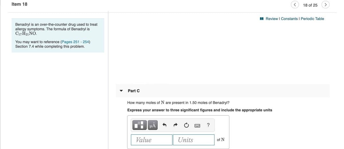 Item 18
18 of 25
I Review I Constants I Periodic Table
Benadryl is an over-the-counter drug used to treat
allergy symptoms. The formula of Benadryl is
C17 H21 NO.
You may want to reference (Pages 251 - 254)
Section 7.4 while completing this problem.
Part C
How many moles of N are present in 1.50 moles of Benadryl?
Express your answer to three significant figures and include the appropriate units
HA
Value
Units
of N
