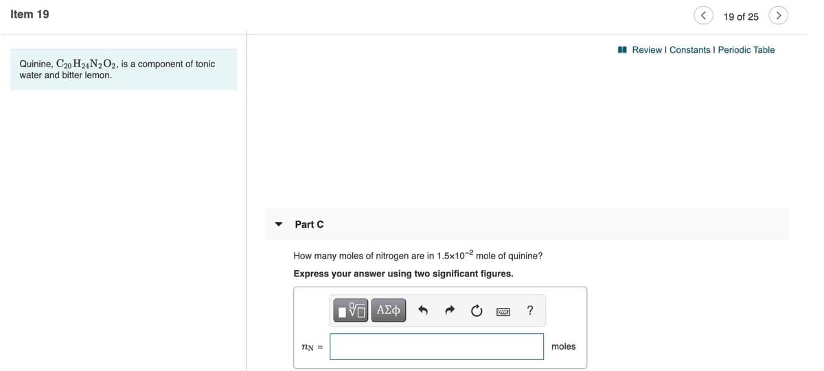 Item 19
19 of 25
>
I Review I Constants I Periodic Table
Quinine, C20 H24N2O2, is a component of tonic
water and bitter lemon.
Part C
How many moles of nitrogen are in 1.5x10-2 mole of quinine?
Express your answer using two significant figures.
?
NN =
moles
