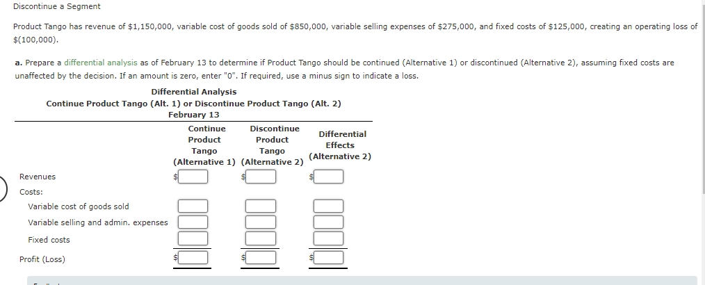 Discontinue a Segment
Product Tango has revenue of $1,150,000, variable cost of goods sold of $850,000, variable selling expenses of $275,000, and fixed costs of $125,000, creating an operating loss of
$(100,000).
a. Prepare a differential analysis as of February 13 to determine if Product Tango should be continued (Alternative 1) or discontinued (Alternative 2), assuming fixed costs are
unaffected by the decision. If an amount is zero, enter "0". If required, use a minus sign to indicate a loss.
Differential Analysis
Continue Product Tango (Alt. 1) or Discontinue Product Tango (Alt. 2)
February 13
Revenues
Costs:
Variable cost of goods sold
Variable selling and admin. expenses
Fixed costs
Profit (Loss)
Continue
Discontinue
Product
Product
Tango
Tango
(Alternative 1) (Alternative 2)
0000
Differential
Effects
(Alternative 2)